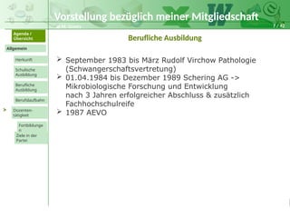 7 / 42
@ M. Grosty
Allgemein
Herkunft
Schulische
Ausbildung
Agenda /
Übersicht
Berufliche
Ausbildung
Berufslaufbahn
Dozenten-
tätigkeit
Ziele in der
Partei
Fortbildunge
n
>
Berufliche Ausbildung
 September 1983 bis März Rudolf Virchow Pathologie
(Schwangerschaftsvertretung)
 01.04.1984 bis Dezember 1989 Schering AG ->
Mikrobiologische Forschung und Entwicklung
nach 3 Jahren erfolgreicher Abschluss & zusätzlich
Fachhochschulreife
 1987 AEVO
Vorstellung bezüglich meiner Mitgliedschaft
 
