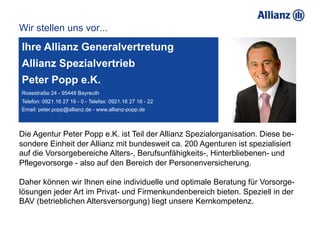 Wir stellen uns vor...
Ihre Allianz Generalvertretung
Allianz Spezialvertrieb
Peter Popp e.K.
Rosestraße 24 - 95448 Bayreuth
Telefon: 0921.16 27 16 - 0 - Telefax: 0921.16 27 16 - 22
Email: peter.popp@allianz.de - www.allianz-popp.de



Die Agentur Peter Popp e.K. ist Teil der Allianz Spezialorganisation. Diese be-
sondere Einheit der Allianz mit bundesweit ca. 200 Agenturen ist spezialisiert
auf die Vorsorgebereiche Alters-, Berufsunfähigkeits-, Hinterbliebenen- und
Pflegevorsorge - also auf den Bereich der Personenversicherung.

Daher können wir Ihnen eine individuelle und optimale Beratung für Vorsorge-
lösungen jeder Art im Privat- und Firmenkundenbereich bieten. Speziell in der
BAV (betrieblichen Altersversorgung) liegt unsere Kernkompetenz.
 