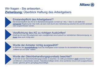 Wir fragen - Sie antworten...
Zielsetzung: Überblick Haftung des Arbeitgebers

     Einstandspflicht des Arbeitgebers!?
     Die Einstandspflicht des AG ist im Betriebsrentengesetz normiert (§ 1 Abs. 1 Satz 3) und stellt eine
     zwingende Regelung dar. Das heißt, sie kann nicht durch eine Vereinbarung zwischen AG und AN verändert
     oder ausgeschlossen werden.



     Verpflichtung des AG zu richtigen Auskünften!
     Erteilt der AG dem AN aufgefordert oder unaufgefordert eine Auskunft zur betrieblichen Altersversorgung, so
     muss diese auch richtig sein!




     Wurde der Anbieter richtig ausgewählt?
     Im Rahmen der Auswahlhaftung muss der Arbeitgeber einen Anbieter für die betriebliche Altersversorgung
     „mittlerer Art und Güte“ wählen.



     Wurde der Gleichbehandlungsgrundsatz beachtet?
     In der bAV ist der Gleichbehandlungsgrundsatz zu beachten. Es sollte grundsätzlich nicht zwischen Frauen
     und Männern unterschieden werden, Teilzeitbeschäftigte dürfen ohne sachlichen Grund nicht ausgeschlossen
     werden; gleiches gilt für geringfügig Beschäftigte.
 