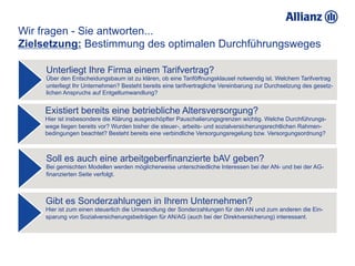 Wir fragen - Sie antworten...
Zielsetzung: Bestimmung des optimalen Durchführungsweges

     Unterliegt Ihre Firma einem Tarifvertrag?
     Über den Entscheidungsbaum ist zu klären, ob eine Tariföffnungsklausel notwendig ist. Welchem Tarifvertrag
     unterliegt Ihr Unternehmen? Besteht bereits eine tarifvertragliche Vereinbarung zur Durchsetzung des gesetz-
     lichen Anspruchs auf Entgeltumwandlung?


     Existiert bereits eine betriebliche Altersversorgung?
     Hier ist insbesondere die Klärung ausgeschöpfter Pauschalierungsgrenzen wichtig. Welche Durchführungs-
     wege liegen bereits vor? Wurden bisher die steuer-, arbeits- und sozialversicherungsrechtlichen Rahmen-
     bedingungen beachtet? Besteht bereits eine verbindliche Versorgungsregelung bzw. Versorgungsordnung?



     Soll es auch eine arbeitgeberfinanzierte bAV geben?
     Bei gemischten Modellen werden möglicherweise unterschiedliche Interessen bei der AN- und bei der AG-
     finanzierten Seite verfolgt.



     Gibt es Sonderzahlungen in Ihrem Unternehmen?
     Hier ist zum einen steuerlich die Umwandlung der Sonderzahlungen für den AN und zum anderen die Ein-
     sparung von Sozialversicherungsbeiträgen für AN/AG (auch bei der Direktversicherung) interessant.
 