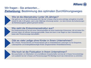 Wir fragen - Sie antworten...
Zielsetzung: Bestimmung des optimalen Durchführungsweges

     Wie ist die Altersstruktur (unter 28-Jährige)?
     Hier geht es nur um die AG-finanzierte bAV. Bei der U-Kasse muss es eine sofortige vertragliche Unverfall-
     barkeit für alle (!) AN geben, wenn unter 28jährige mitversorgt werden - nur dann können die Aufwendungen
     als Betriebsausgaben geltend gemacht werden.


     Wie sieht die Einkommensstruktur aus?
     Die Direktversicherung hat erst einen Steuerspareffekt ab einem bestimmten Einkommen. AN mit hohen Ein-
     kommen haben oft mehrere Versorgungsmodelle. Diese sind dann in der Regel nur über Unterstützungs-
     kasse oder Pensionszusage darzustellen.



     Gibt es viele Ledige ohne Kinder in Ihrem Unternehmen?
     Bei U-Kasse, Pensionsfonds und Pensionskasse gibt es Hinterbliebenen-Leistungen nur für Ehepartner,
     Lebenspartner und kindergeldberechtigte Kinder (eingeschränkter Hinterbliebenenkreis).




     Wie hoch ist die Fluktuation in Ihrem Unternehmen?
     Bei ausscheiden von Mitarbeitern mit unverfallbaren Anwartschaften sind bei der U-Kasse Honorarbeiträge
     und zusätzlich bei der U-Kasse und Pensionszusage PSV-Beiträge durch das Unternehmen zu entrichten.
 