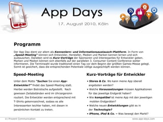 Speed-Meeting Unter dem Motto  “Suchen  Sie einen  App-Entwickler?”  findet das Speed-Meeting statt. Hierbei werden Bistrotische aufgestellt.   Nach gewissen Zeitabständen wird im Uhrzeigersinn routiert. Die Entwickler werden entsprechend mit T-Shirts gekennzeichnet, sodass es alle Interessenten leichter haben, mit diesen in persönlichen Kontakt zu treten.  Kurz-Vorträge für Entwickler Stores & Co . Wo kann meine App überall   angeboten werden? Welche  Voraussetzungen  müssen Applikationen   für das jeweilige Endgerät haben? Wie  kompatibel  ist meine App mit den jeweiligen   mobilen Endgeräten? Welche neuen  Entwicklungen  gibt es in   der  Technologie? iPhone, iPad & Co. –  Was bewegt den Markt? Programm Der App Day dient vor allem als  Kennenlern- und Informationsaustausch-Plattform . In Form von  „Speed-Meeting“  können sich Entwickler, Hersteller, Medien und Marken kennen lernen und sich austauschen. Daneben wird es  Kurz-Vorträge  der Sponsoren und Interessantes für Entwickler geben. Marken und Medien können sich ebenfalls auf der parallelen 3. Consumer Content Conference weiter informieren. Die Terminwahl wurde traditionell einen Tag vor dem Beginn der größten Games-Messe gelegt. Somit ist gesichert, dass die entsprechenden Potentiale völlige ausgeschöpft werden können.  