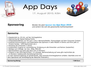 Sponsoring   Sponsoring Speakerslot ca. 20 min. auf der Vortragsbühne Sponsoring der Speed-Dating-Tische Präsentationsflächen vor Ort (2m x 3m)+ Banneraufsteller, Flyerauslagen auf dem Consumer Content Explizite Kommunikation und Präsentation des Sponsors in allen Medien in Online und Print (alle 11    Prozent Kanäle – GFM Nachrichten etc.) Branding der Entwickler-T-Shirts kostenlosen Zugang zur Veranstaltung, Einladung an alle Entwickler und Partner (ksotenfrei) Beilage zum Infobag  (je max. 200g, DIN A4) Bannerpräsenz auf www.app-days.com (4 Wochen) Präsenz in den GFM Nachrichten: 1/1 Anzeige, Bannerschaltung auf www.gfm-nachrichten.de    (4 Wochen) redaktionelle Darstellung/Interview (In dem Sponsoringbetrag ist gewährleistet, dass keinerlei Eintrittsgebühren anfallen. Ebenfalls wird mit dem Sponsoren die Verköstigung der Besucher finanziert.) Sponsoring Betrag:     7.500 Euro Werden Sie jetzt   Sponsor des  App Days 2010 und sichern Sie sich die gewünschte Aufmerksamkeit! 