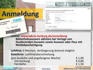 Anmeldung

                       Online: www.tub.tu-harburg.de/anmeldung
                          Bibliotheksausweis abholen bei Vorlage von
                          Studierenden-Ausweis sowie Ausweis oder Pass mit
                          Meldebescheinigung
                       Leihfrist: 4 Wochen, Verlängerung dreimal möglich
                       Gebühren: Leihfristüberschreitung
                       (pro Ausleihe und angefangene Woche)              € 1,00
                          Vormerkung                                     € 0,80
                          Fernleihe                                      € 1,50
    TUHH
Technische Universität Hamburg-Harburg         Detlev Bieler
                                                                             www.tub.tu-harburg.de
                                                               Willkommen in der TUHH-Bibliothek
 