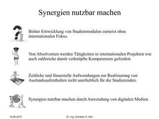 Synergien nutzbar machen
Synergien nutzbar machen durch Anwendung von digitalen Medien.
Von Absolventen werden Tätigkeiten in internationalen Projekten wie
auch zahlreiche damit verknüpfte Kompetenzen gefordert.
Bisher Entwicklung von Studienmodulen zumeist ohne
internationalen Fokus.
Zeitliche und finanzielle Aufwendungen zur Realisierung von
Auslandsaufenthalten nicht unerheblich für die Studierenden.
18.06.2015 Dr.-Ing. Christian K. Karl
 