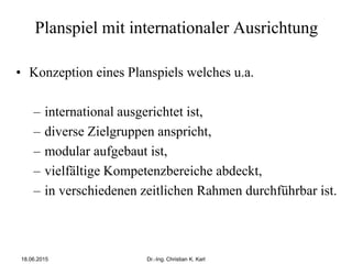 Planspiel mit internationaler Ausrichtung
• Konzeption eines Planspiels welches u.a.
– international ausgerichtet ist,
– diverse Zielgruppen anspricht,
– modular aufgebaut ist,
– vielfältige Kompetenzbereiche abdeckt,
– in verschiedenen zeitlichen Rahmen durchführbar ist.
18.06.2015 Dr.-Ing. Christian K. Karl
 
