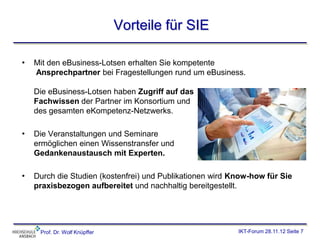 Vorteile für SIE

•   Mit den eBusiness-Lotsen erhalten Sie kompetente
    Ansprechpartner bei Fragestellungen rund um eBusiness.

    Die eBusiness-Lotsen haben Zugriff auf das
    Fachwissen der Partner im Konsortium und
    des gesamten eKompetenz-Netzwerks.

•   Die Veranstaltungen und Seminare
    ermöglichen einen Wissenstransfer und
    Gedankenaustausch mit Experten.

•   Durch die Studien (kostenfrei) und Publikationen wird Know-how für Sie
    praxisbezogen aufbereitet und nachhaltig bereitgestellt.




     Prof. Dr. Wolf Knüpffer                               IKT-Forum 28.11.12 Seite 7
 