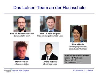 Das Lotsen-Team an der Hochschule




Prof. Dr. Müller-Feuerstein      Prof. Dr. Wolf Knüpffer
    Leitung IKT-Forum         Projektleitung eBusiness-Lotse



                                                                       Nancy Herde
                                                                   Studiengangassistenz
                                                                   Wirtschaftsinformatik


                                                               Büro der eBusiness-Lotsen
                                                               an der HS Ansbach:
                                                               Raum: 92.1.8
      Martin Fritsch                Andre Matthes              Tel.: 0981-4877-377
     eBusiness-Lotse                eBusiness-Lotse


  Prof. Dr. Wolf Knüpffer                                              IKT-Forum 28.11.12 Seite 8
 