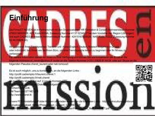 Einführung
Die Firma ET NEVEN ist in Partnerschaft mit den Organizationen HR Formation & Conseil (Mehrwersteuer Nummer
47953136000028, APE Kode 8559A, Zulassung Nummer 41 57 02349 57 bei dem Vorsteller der Region Löthringen)
und auch CADRES en mission( Mehrvehrsteuer Nummer : 42415167800028, NAF Kode 7022Z, Zulassung Nummer
52 44 03429 44).

Wir proposieren Ihnen Fremdsprachen- Trainieren und - Kurse (Englisch, Deutsch, Rüssisch, Bulgarisch) in Gruppe
oder individuell, beu Ihnen wie bei Ihrem Büro, um eine Fremdsprache lernen zu beginnen oder Ihr Niveau zu
verbessern.
Für weitere Information stehen wir Ihnen zu Ihrer Verfügung und können Sie uns kontaktieren per Email an die
folgende Addresse et_neven@yahoo.fr ouder an diie Telefon-Nummer (+33) ( 0)826 81 44 04 oder auf Skype an die
folgenden Pseudos cheret_laurent oder neli.tomova3

Es ist auch möglich, uns zu kontaktiren, an die folgenden Links :
http://profil.cadremploi.fr/laurent.cheret.1
http://profil.cadremploi.fr/neli.cheret
Im zwei Fälle klicken Sie auf 2 cas il « Kontakt »
Alle Anfrage, werden mit Diskretion aufgetrittT.
Hochachtungsvoll,
TAll Team von ET NEVEN
http://www.cheret.tk

Unsere PDF-Vorstellungs-Folder Können unterladen werden, an die folgenden Links : http://hydroculture.monforum.
net/upload2/upload_fichier/Presentation_Laurent_CHERET.pdf
http://hydroculture.monforum.net/upload2/upload_fichier/Presentation_Neli_CHERET.pdf
 