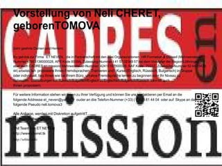 Vorstellung von Neli CHERET,
geborenTOMOVA
Sehr geehrte Damen und Herrenr,

Ihc gehöre zur Firma ET NEVEN, die in Partnerschaft mit den zwei Organaziotionen HR Formation & Conseil (Mehrwersteuer-
Nummer 47953136000028, APE Kode 8559A, Zulassung-Nummer t 41 57 02349 57 bei dem Vorsteller der Region Löthringe)
aber auch CADRES en mission( Mehrwersteuer-Nummer: 42415167800028, NAF Kode 7022Z, Zulassung-Nummer 52 44 03429
44) arbeitet. Ich proposiere Ihnen Fremdsprachen- Trainieren und - Kurse (Englisch, Rüssisch, Bulgarisch) in Gruppe
oder individuell, beu Ihnen wie bei Ihrem Büro, um eine Fremdsprache lernen zu beginnen oder Ihr Niveau zu
verbessern. Übersetzungen von Rüssisch/Bulgarisch/Englisch zu Englischsch/Bulgarisch/Rüssisch kann ich auch
Ihnen proposiern.

Für weitere Information stehen wir Ihnen zu Ihrer Verfügung und können Sie uns kontaktieren per Email an die
folgende Addresse et_neven@yahoo.fr ouder an diie Telefon-Nummer (+33) ( 0)826 81 44 04 oder auf Skype an das
folgende Pseudo neli.tomova3

Alle Anfrage, werden mit Diskretion aufgetrittT..
mit freundlichen Grüβen,

TAll Team von ET NEVEN
http://www.cheret.tk
http://u4itel.info
 