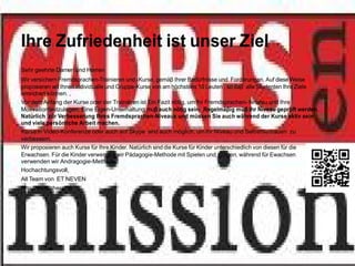 Ihre Zufriedenheit ist unser Ziel
Sehr geehrte Damen und Herren
Wir versichern Fremdsprachen-Trainieren und -Kurse, gemäβ Ihrer Bedürfnisse und Forderungen. Auf diese Weise
proposieren wit Ihnen individualle und Gruppe-Kurse von am höchstens 10 Leuten , so daβ alle Studenten Ihre Ziele
erreichen können. ,
Vor dem Anfang der Kurse oder der Trainieren ist Ein Fazit nötig, um Ihr Fremdsprachen- Niveau und Ihre
Motivationfestzulegen. Eine Eigen-Unterhaltung muβ auch nötig sein. Regelmäβig müβ Ihr Niveau geprüft werden.
Natürlich zur Verbesserung Ihres Fremdsprachen-Niveaus und müssen Sie auch während der Kurse aktiv sein
und viele persönliche Arbeit machen.
Kurse in Video-Konferenze oder auch auf Skype sind auch möglich, um Ihr Niveau und SelbstVertrauen zu
verbessern.
Wir proposieren auch Kurse für Ihre Kinder. Natürlich sind die Kurse für Kinder unterschiedlich von diesen für die
Erwachsen. Für die Kinder verwenden wir Pädagogie-Methode mit Spielen und Singen, während für Ewachsen
verwenden wir Andragogie-Methode.
Hochachtungsvoll,
All Team von ET NEVEN
http://www.cheret.tk
 