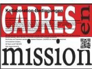 Kollaboration-Bedingungen
Sehr geehrte Damen und Herren,
Ihre Zufriedenheit ist unser Ziel, aber auch daβ Sie Ihr Fremdsprachen-Niveau bervessern und erreichenkönnen.
im Privat- oder Berfus-Rahmen können Die Kurse direkt von Ihnen aber auch von Ihrerm Arbeitsgeber bezahlt werden.
Am Anfang müssen die Bezahlungs-Bedingungen festgelegt werden. Es ist möglich, gemäβ der von Ihnen
GebrachtenStudenten- und Stunden-Zahl eine Reduzierung der Preis zu haben.
Wenn Sie uns erlauben, mehr Studenten zu haben, die am mindestens das 10-Stunden enthaltendePackage
auswählen, können Sie eine Preis-Reduzierung haben.


Die este Bezahlung enthält die Akten-Kosten und den ersten und muβ innerhalb sieben Tagen nach der Beschriftung
bezahlt werden, wenn Sie kein 10 Stunden enthaltendes Package auswählen.
Die Kurse und Trainieren werden von unserem Partners CADRES en mission. abgerechnet.
mit herzlichen Grüβen,,
All Team vonET NEVEN
http://www.cheret.tk
 