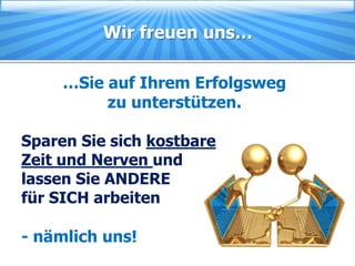 Wir freuen uns…

     …Sie auf Ihrem Erfolgsweg
          zu unterstützen.

Sparen Sie sich kostbare
Zeit und Nerven und
lassen Sie ANDERE
für SICH arbeiten

- nämlich uns!
 