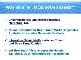 Was ist eine „facebook-Fanseite“?


 Unkompliziertes und kostengünstiges
  Marketing-Tool

 Online-Präsentation Ihrer Firma/Marke/Angebote/
  Produkte im sozialen Netzwerk facebook

 interaktive Schnittstelle zwischen Ihnen
  und Ihren Fans/Kunden

 auf Ihre Bedürfnisse angepasste Module:
  z.B. Video, Quiz, Verkaufsseite, Rezensionen
 