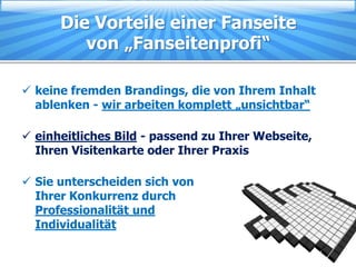 Die Vorteile einer Fanseite
         von „Fanseitenprofi“

 keine fremden Brandings, die von Ihrem Inhalt
  ablenken - wir arbeiten komplett „unsichtbar“

 einheitliches Bild - passend zu Ihrer Webseite,
  Ihren Visitenkarte oder Ihrer Praxis

 Sie unterscheiden sich von
  Ihrer Konkurrenz durch
  Professionalität und
  Individualität
 