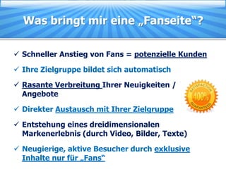 Was bringt mir eine „Fanseite“?

 Schneller Anstieg von Fans = potenzielle Kunden

 Ihre Zielgruppe bildet sich automatisch

 Rasante Verbreitung Ihrer Neuigkeiten /
  Angebote

 Direkter Austausch mit Ihrer Zielgruppe

 Entstehung eines dreidimensionalen
  Markenerlebnis (durch Video, Bilder, Texte)

 Neugierige, aktive Besucher durch exklusive
  Inhalte nur für „Fans“
 