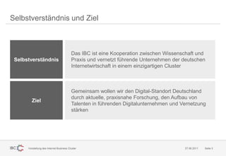 Selbstverständnis und Ziel



                                          Das IBC ist eine Kooperation zwischen Wissenschaft und
 Selbstverständnis                        Praxis und vernetzt führende Unternehmen der deutschen
                                          Internetwirtschaft in einem einzigartigen Cluster



                                          Gemeinsam wollen wir den Digital-Standort Deutschland
                                          durch aktuelle, praxisnahe Forschung, den Aufbau von
        Ziel
                                          Talenten in führenden Digitalunternehmen und Vernetzung
                                          stärken




      Vorstellung des Internet Business Cluster                                         27.06.2011   Seite 3
 