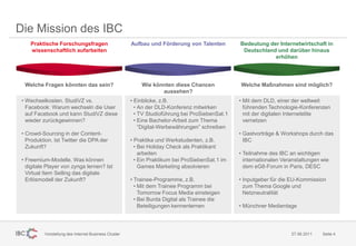 Die Mission des IBC
    Praktische Forschungsfragen                       Aufbau und Förderung von Talenten         Bedeutung der Internetwirtschaft in
    wissenschaftlich aufarbeiten                                                                 Deutschland und darüber hinaus
                                                                                                            erhöhen




  Welche Fragen könnten das sein?                         Wie könnten diese Chancen             Welche Maßnahmen sind möglich?
                                                                 aussehen?
 • Wechselkosten. StudiVZ vs.                         • Einblicke, z.B.                         • Mit dem DLD, einer der weltweit
   Facebook: Warum wechseln die User                    • An der DLD-Konferenz mitwirken          führenden Technologie-Konferenzen
   auf Facebook und kann StudiVZ diese                  • TV Studioführung bei ProSiebenSat.1     mit der digitalen Internetelite
   wieder zurückgewinnen?                               • Eine Bachelor-Arbeit zum Thema          vernetzen
                                                          “Digital-Werbewährungen” schreiben
 • Crowd-Sourcing in der Content-                                                               • Gastvorträge & Workshops durch das
   Produktion. Ist Twitter die DPA der                • Praktika und Werkstudenten, z.B.          IBC
   Zukunft?                                             • Bei Holiday Check als Praktikant
                                                          arbeiten                              • Teilnahme des IBC an wichtigen
 • Freemium-Modelle. Was können                         • Ein Praktikum bei ProSiebenSat.1 im     internationalen Veranstaltungen wie
   digitale Player von zynga lernen? Ist                  Games Marketing absolvieren             dem eG8-Forum in Paris, DESC
   Virtual Item Selling das digitale
   Erlösmodell der Zukunft?                           • Trainee-Programme, z.B.                 • Inputgeber für die EU-Kommission
                                                        • Mit dem Trainee Programm bei            zum Thema Google und
                                                          Tomorrow Focus Media einsteigen         Netzneutralität
                                                        • Bei Burda Digital als Trainee die
                                                          Beteiligungen kennenlernen            • Münchner Medientage




          Vorstellung des Internet Business Cluster                                                                  27.06.2011   Seite 4
 