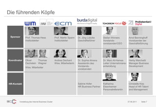 Die führenden Köpfe



 Sponsor       Prof. Thomas Hess                    Prof. Martin Spann    Dr. Jörg Lübcke       Stefan Winners          Arnd Benninghoff
               Institutsleiter                      Institutsleiter       Geschäftsführer       Vorstands-              Vorsitzender der
                                                                                                vorsitzender/CEO        Geschäftsführung




Koordinator    Oliver    Thomas                     Andrea Dechant        Dr. Sophie Ahrens     Dr. Marc Al-Hames       Herby Marchetti
               Oechslein Wagner                     Wiss. Mitarbeiterin   Assistentin des       Leiter Unternehmens-    Manager Business
                                                                          Vorstands-            entwicklung             Development
               Wiss. Mitarbeiter
                                                                          vorsitzenden




HR-Kontakt                                                                Sabine Hofer          Katharina               Christelle Kiss
                                                                          HR Business Partner   Elsenheimer             Head of HR Talent
                                                                                                Personalreferentin      and Management




        Vorstellung des Internet Business Cluster                                                                      27.06.2011   Seite 7
 