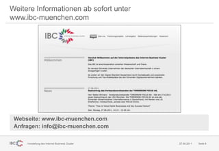 Weitere Informationen ab sofort unter
www.ibc-muenchen.com




 Webseite: www.ibc-muenchen.com
 Anfragen: info@ibc-muenchen.com

     Vorstellung des Internet Business Cluster   27.06.2011   Seite 8
 