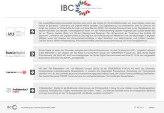 Die Ludwig-Maximilians-Universität München wird durch das Institut für Wirtschaftsinformatik und neue Medien sowie das
                     Institut für Electronic Commerce und Digitale Märkte vertreten. Die Digitalisierung von Unternehmen steht im Zentrum der
                     Arbeit des Instituts für Wirtschaftsinformatik und Neue Medien (WIM). Ein Arbeitsschwerpunkt liegt in der Digitalisierung der
                     Medienwirtschaft. Das aktuelle Themenspektrum reicht von der Personalisierung digitaler Angebote über soziale Medien bis
                     hin zur Theorie digitaler Güter und Content Management Systemen. Der Schwerpunkt der Forschung des Instituts für
                     Electronic Commerce und Digitale Märkte (ECM) liegt auf der Vermarktung von Produkten und Dienstleistungen in digitalen
                     Märkten sowie der Analyse des Konsumentenverhaltens in allen Bereichen des elektronischen und mobilen Handels.
                     Darüber hinaus zählen Preisgestaltung, Informationsmärkte sowie Neuproduktentwicklung zum Forschungsspektrum.



                     Burda Digital ist eines der führenden europäischen Internet-Unternehmen mit dem Schwerpunkt B2C. Insgesamt arbeiten
                     3.300 Menschen in der Gruppe, der die Burda ConsumerTech Group, die TOMORROW FOCUS AG, DLD, Burda Digital
                     Entertainment, die XING AG, die Finanzbeteiligungen der Burda Digital Ventures sowie seit Ende 2010 die neu aufgestellte
                     Burda Direkt Services und ZOOPLUS angehören.




                     Mit über 700 Mitarbeitern und 128 Millionen Umsatz (2010) ist die TOMORROW FOCUS AG einer der führenden
                     börsennotierten Internetkonzerne Deutschlands. In unseren drei Segmenten Transactions, Advertising und Technologies
                     betreiben wir z.B. das führende deutsche Urlaubsbewertungsportal HolidayCheck, die Online-Partnervermittlung ElitePartner,
                     das Nachrichtenportal FOCUS Online und eine der reichweitenstärksten Vermarktungen Deutschlands.




                     ProSiebenSat.1 Digital ist als Multimedia-Unternehmen der ProSiebenSat.1 Group für eine Vielzahl neuer Medienangebote
                     zuständig: ProSiebenSat.1 Digital verantwortet das Online-, Video-, und Games-Geschäft sowie die strategischen Bereiche
                     mit enger Anbindung an das TV-Kerngeschäft, wie Mobile, Audiotex und HbbTV.




Vorstellung des Internet Business Cluster                                                                                  27.06.2011      Seite 9
 