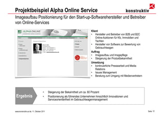 Projektbeispiel Alpha Online Service
Imageaufbau Positionierung für den Start-up-Softwarehersteller und Betreiber
von Online-Services
                                                                               Klient
                                                                               • Hersteller und Betreiber von B2B und B2C
                                                                                   Online-Auktionen für Kfz, Immobilien und
                                                                                   Yachten
                                                                               • Hersteller von Software zur Bewertung von
                                                                                   Gebrauchtwagen
                                                                               Auftrag
                                                                               • Imageaufbau und Imagepflege
                                                                               • Steigerung der Produktbekanntheit
                                                                               Umsetzung
                                                                               • kontinuierliche Pressearbeit und Media
                                                                                   Relations
                                                                               • Issues Management
                                                                               • Beratung zum Umgang mit Medienvertretern




                                    •     Steigerung der Bekanntheit um ca. 60 Prozent
 Ergebnis                           •     Positionierung als führendes Unternehmen hinsichtlich Innovationen und
                                          Serviceorientiertheit im Gebrauchtwagenmanagement


www.konstruktiv-pr.de, 11. Oktober 2011                                                                                       Seite 12
 