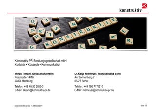 Konstruktiv PR-Beratungsgesellschaft mbH
Kontakte • Konzepte • Kommunikation

Minou Tikrani, Geschäftsführerin           Dr. Katja Niemeyer, Repräsentanz Bonn
Poststraße 14/16                           Am Sonnenberg 7
20354 Hamburg                              53227 Bonn
Telefon: +49 40 55 2003-0                  Telefon: +49 160 7170210
E-Mail: tikrani@konstruktiv-pr.de          E-Mail: niemeyer@konstruktiv-pr.de




www.konstruktiv-pr.de, 11. Oktober 2011                                            Seite 13
 