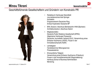 Minou Tikrani
Geschäftsführende Gesellschafterin und Gründerin von Konstruktiv PR
                                          •   Redakteurin Hamburger Abendblatt
                                              Journalistenschule Axel Springer
                                              Architektin
                                              Programmiererin Deutscher Ring
                                              Einkauf Exploration Deutsche BP
                                          •   BWL-Studium, Abschluss Betriebswirtin HWA (Bachelor)
                                              Architekturstudium, Abschluss Diplom
                                          •   Mitgliedschaften:
                                              Deutsche Public Relations Gesellschaft (DPRG)
                                              Allgemeiner Hamburger Presseclub
                                              Deutscher Journalisten Verband (DJV), Versammlung eines
                                              Ehrbaren Kaufmanns (VEEK), Frauen in der
                                              Immobilienwirtschaft (FidIW)
                                          •   Lehrtätigkeit:
                                              Handelskammer Bildungsservice
                                              Presseakademie
                                          •   Ehrenamtliche Tätigkeit:
                                              Versammlung eines Ehrbaren Kaufmanns (Präsidium)
                                              Frauen in der Immobilienwirtschaft (Regionalleitung)
                                              Hamburg School of Business Administration
                                              Mentoring
www.konstruktiv-pr.de, 11. Oktober 2011                                                              Seite 2
 