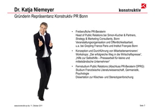 Dr. Katja Niemeyer
Gründerin Repräsentanz Konstruktiv PR Bonn


                                          •   Freiberufliche PR-Beraterin
                                              Head of Public Relations bei Simon-Kucher & Partners,
                                              Strategy & Marketing Consultants, Bonn
                                              Veranstaltungsorganisation und Öffentlichkeitsarbeit,
                                              u.a. bei Grayling France Paris und Institut Français Bonn
                                          •   Konzeption und Durchführung von Mitarbeiterseminaren/
                                              Workshops: „Der erfolgreiche Weg in die Wirtschaftspresse“,
                                              „Hilfe zur Selbsthilfe – Pressearbeit für kleine und
                                              mittelständische Unternehmen“
                                          •   Fernstudium Public Relations (Abschluss PR-Beraterin DPRG)
                                              Studium Französische Literaturwissenschaft, Germanistik,
                                              Psychologie
                                              Dissertation zur Klischee- und Stereotypenforschung




www.konstruktiv-pr.de, 11. Oktober 2011                                                                   Seite 3
 