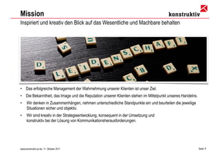 Mission
Inspiriert und kreativ den Blick auf das Wesentliche und Machbare behalten




• Das erfolgreiche Management der Wahrnehmung unserer Klienten ist unser Ziel.
• Die Bekanntheit, das Image und die Reputation unserer Klienten stehen im Mittelpunkt unseres Handelns.
•     Wir denken in Zusammenhängen, nehmen unterschiedliche Standpunkte ein und beurteilen die jeweilige
      Situationen sicher und objektiv.
•     Wir sind kreativ in der Strategieentwicklung, konsequent in der Umsetzung und
      konstruktiv bei der Lösung von Kommunikationsherausforderungen.




www.konstruktiv-pr.de, 11. Oktober 2011                                                                    Seite 6
 