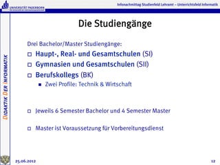 Infonachmittag Studienfeld Lehramt – Unterrichtsfeld Informatik




                                                          Die Studiengänge
                               Drei Bachelor/Master Studiengänge:
                               o    Haupt-, Real- und Gesamtschulen (SI)
Didaktik Der Informatik




                               o    Gymnasien und Gesamtschulen (SII)
                               o    Berufskollegs (BK)
                                       n    Zwei Profile: Technik & Wirtschaft



                               o    Jeweils 6 Semester Bachelor und 4 Semester Master

                               o    Master ist Voraussetzung für Vorbereitungsdienst




                          25.06.2012                                                                                               12
 