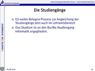 Infonachmittag Studienfeld Lehramt – Unterrichtsfeld Informatik




                                                  Die Studiengänge

                               o    EU-weiter Bologna-Prozess zur Angleichung der
                                     Studiengänge jetzt auch im Lehramtsbereich
Didaktik Der Informatik




                               o    Das Studium ist an den Ba/Ma Studiengang
                                     Informatik angegliedert.




                          25.06.2012                                                                                    13
 