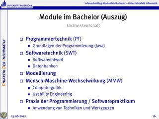 Infonachmittag Studienfeld Lehramt – Unterrichtsfeld Informatik




                                                Module im Bachelor (Auszug)
                                                               Fachwissenschaft


                               o    Programmiertechnik (PT)
Didaktik Der Informatik




                                       n    Grundlagen der Programmierung (Java)
                               o    Softwaretechnik (SWT)
                                       n    Softwareentwurf
                                       n    Datenbanken
                               o    Modellierung
                               o    Mensch-Maschine-Wechselwirkung (MMW)
                                       n    Computergrafik
                                       n    Usability Engineering
                               o    Praxis der Programmierung / Softwarepraktikum
                                       n    Anwendung von Techniken und Werkzeugen
                          25.06.2012                                                                                             16
 