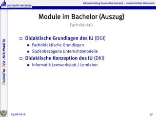 Infonachmittag Studienfeld Lehramt – Unterrichtsfeld Informatik




                                                Module im Bachelor (Auszug)
                                                                 Fachdidaktik


                               o    Didaktische Grundlagen des IU (DGI)
Didaktik Der Informatik




                                       n    Fachdidaktische Grundlagen
                                       n    Stufenbezogene Unterrichtsmodelle
                               o    Didaktische Konzeption des IU (DKI)
                                       n    Informatik Lernwerkstatt / Lernlabor




                          25.06.2012                                                                                               17
 