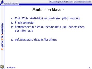 Infonachmittag Studienfeld Lehramt – Unterrichtsfeld Informatik




                                                  Module im Master
                               o    Mehr Wahlmöglichkeiten durch Wahlpflichtmodule
                               o    Praxissemester
Didaktik Der Informatik




                               o    Vertiefende Studien in Fachdidaktik und Teilbereichen
                                     der Informatik

                               o    ggf. Masterarbeit zum Abschluss




                          25.06.2012                                                                                    21
 