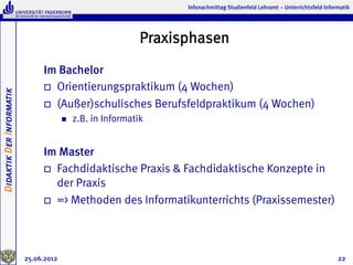 Infonachmittag Studienfeld Lehramt – Unterrichtsfeld Informatik




                                                              Praxisphasen
                               Im Bachelor
                               o  Orientierungspraktikum (4 Wochen)
Didaktik Der Informatik




                               o  (Außer)schulisches Berufsfeldpraktikum (4 Wochen)
                                       n    z.B. in Informatik


                               Im Master
                               o  Fachdidaktische Praxis & Fachdidaktische Konzepte in
                                   der Praxis
                               o  => Methoden des Informatikunterrichts (Praxissemester)




                          25.06.2012                                                                                          22
 