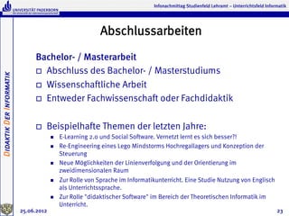 Infonachmittag Studienfeld Lehramt – Unterrichtsfeld Informatik




                                                            Abschlussarbeiten
                               Bachelor- / Masterarbeit
                               o  Abschluss des Bachelor- / Masterstudiums
Didaktik Der Informatik




                               o  Wissenschaftliche Arbeit

                               o  Entweder Fachwissenschaft oder Fachdidaktik



                               o    Beispielhafte Themen der letzten Jahre:
                                       n    E-Learning 2.0 und Social Software. Vernetzt lernt es sich besser?!
                                       n    Re-Engineering eines Lego Mindstorms Hochregallagers und Konzeption der
                                             Steuerung
                                       n    Neue Möglichkeiten der Linienverfolgung und der Orientierung im
                                             zweidimensionalen Raum
                                       n    Zur Rolle von Sprache im Informatikunterricht. Eine Studie Nutzung von Englisch
                                             als Unterrichtssprache.
                                       n    Zur Rolle "didaktischer Software" im Bereich der Theoretischen Informatik im
                                             Unterricht.
                          25.06.2012                                                                                                     23
 