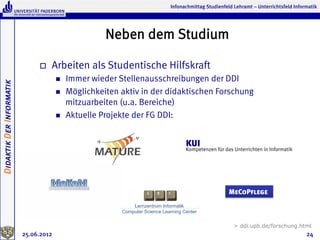 Infonachmittag Studienfeld Lehramt – Unterrichtsfeld Informatik




                                                       Neben dem Studium

                               o    Arbeiten als Studentische Hilfskraft
                                       n    Immer wieder Stellenausschreibungen der DDI
Didaktik Der Informatik




                                       n    Möglichkeiten aktiv in der didaktischen Forschung
                                             mitzuarbeiten (u.a. Bereiche)
                                       n    Aktuelle Projekte der FG DDI:


                                                                              KUI
                                                                              Kompetenzen für das Unterrichten in Informatik




                                                                                                 MeCoPflege



                                                                                                   > ddi.upb.de/forschung.html
                          25.06.2012                                                                                              24
 