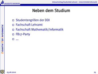 Infonachmittag Studienfeld Lehramt – Unterrichtsfeld Informatik




                                                Neben dem Studium

                               o    Studentengrillen der DDI
                               o    Fachschaft Lehramt
Didaktik Der Informatik




                               o    Fachschaft Mathematik/Informatik
                               o    FB17-Party
                               o    ...




                          25.06.2012                                                                                   25
 