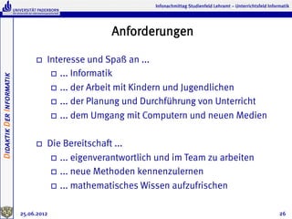 Infonachmittag Studienfeld Lehramt – Unterrichtsfeld Informatik




                                                     Anforderungen

                               o    Interesse und Spaß an ...
                                      o  ... Informatik
Didaktik Der Informatik




                                      o  ... der Arbeit mit Kindern und Jugendlichen

                                      o  ... der Planung und Durchführung von Unterricht

                                      o  ... dem Umgang mit Computern und neuen Medien



                               o    Die Bereitschaft ...
                                      o  ... eigenverantwortlich und im Team zu arbeiten

                                      o  ... neue Methoden kennenzulernen

                                      o  ... mathematisches Wissen aufzufrischen


                          25.06.2012                                                                                      26
 