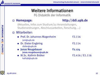Infonachmittag Studienfeld Lehramt – Unterrichtsfeld Informatik




                                                      Weitere Informationen
                                                        FG Didaktik der Informatik
                               o    Homepage:                                      http://ddi.upb.de
                                       (Aktuelles, Infos zum Studium/zu Veranstaltungen,
Didaktik Der Informatik




                                       Studienordnungen, Abschlussarbeiten, Forschung, ...)
                               o    Mitarbeiter:
                                       n    Prof. Dr. Johannes Magenheim                         F2.116
                                              jsm@upb.de
                                       n    Dr. Dieter Engbring                                  F2.114
                                              didier@upb.de
                                       n    Jonas Neugebauer                                     F2.124
                                              jonas.neugebauer@upb.de
                                       n    M.Sc. Kathrin Bröker                                 F2.416 / E1.116
                                              kathyb@upb.de




                          25.06.2012                                                                                              27
 
