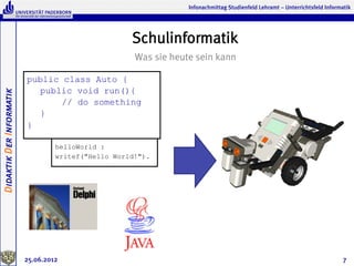 Infonachmittag Studienfeld Lehramt – Unterrichtsfeld Informatik




                                                     Schulinformatik
                                                      Was sie heute sein kann

                          public class Auto {
                            public void run(){
Didaktik Der Informatik




                                 // do something
                            }
                          }

                                   helloWorld :
                                   writef("Hello World!").




                          25.06.2012                                                                                          7
 
