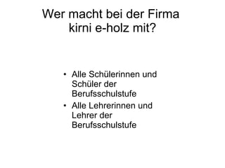 Wer macht bei der Firma  kirni e-holz mit? Alle Schülerinnen und Schüler der Berufsschulstufe Alle Lehrerinnen und Lehrer der Berufsschulstufe 