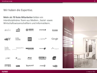 Vorstellung nurago                                                  8




  Wir haben die Expertise.

  Mehr als 70 feste Mitarbeiter bilden ein
  interdisziplinäres Team aus Medien-, Sozial- sowie
  Wirtschaftswissenschaftlern und Informatikern.




                                                       2. Februar 2012
 