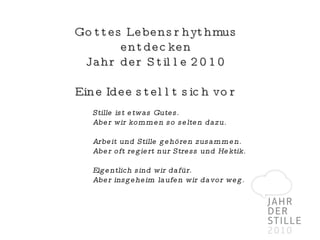 Gottes Lebensrhythmus entdecken Jahr der Stille 2010 Eine Idee stellt sich vor Stille ist etwas Gutes.  Aber wir kommen so selten dazu.  Arbeit und Stille gehören zusammen. Aber oft regiert nur Stress und Hektik. Eigentlich sind wir dafür. Aber insgeheim laufen wir davor weg. 
