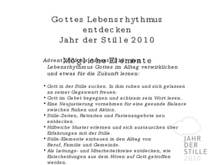 Gottes Lebensrhythmus entdecken Jahr der Stille 2010 Mögliche Elemente Advent 2009 bis Advent 2010 - den Lebensrhythmus Gottes im Alltag verwirklichen und etwas für die Zukunft lernen: Gott in der Stille suchen. In ihm ruhen und sich gelassen an seiner Gegenwart freuen. Gott im Gebet begegnen und achtsam sein Wort lesen. Eine Neujustierung vornehmen für eine gesunde Balance zwischen Ruhen und Aktion. Stille-Zeiten, Retraiten und Fastenangebote neu entdecken. Hilfreiche Muster erlernen und sich austauschen über Erfahrungen mit der Stille. Stille-Elemente einbauen in den Alltag von  Beruf, Familie und Gemeinde. Als Leitungs- und Mitarbeiterkreise entdecken, wie Entscheidungen aus dem Hören auf Gott getroffen werden. 