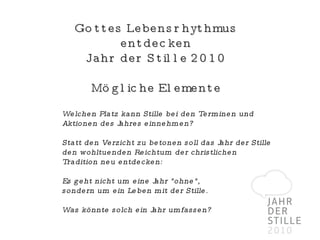 Gottes Lebensrhythmus entdecken Jahr der Stille 2010 Mögliche Elemente Welchen Platz kann Stille bei den Terminen und Aktionen des Jahres einnehmen? Statt den Verzicht zu betonen soll das Jahr der Stille den wohltuenden Reichtum der christlichen Tradition neu entdecken:  Es geht nicht um eine Jahr "ohne",  sondern um ein Leben mit der Stille. Was könnte solch ein Jahr umfassen? 