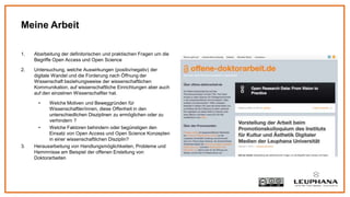 1. Abarbeitung der definitorischen und praktischen Fragen um die
Begriffe Open Access und Open Science
2. Untersuchung, welche Auswirkungen (positiv/negativ) der
digitale Wandel und die Forderung nach Öffnung der
Wissenschaft beziehungsweise der wissenschaftlichen
Kommunikation, auf wissenschaftliche Einrichtungen aber auch
auf den einzelnen Wissenschaftler hat.
• Welche Motiven und Beweggründen für
Wissenschaftler/innen, diese Offenheit in den
unterschiedlichen Disziplinen zu ermöglichen oder zu
verhindern ?
• Welche Faktoren behindern oder begünstigen den
Einsatz von Open Access und Open Science Konzepten
in einer wissenschaftlichen Disziplin?
3. Herausarbeitung von Handlungsmöglichkeiten, Probleme und
Hemmnisse am Beispiel der offenen Erstellung von
Doktorarbeiten
Meine Arbeit
 