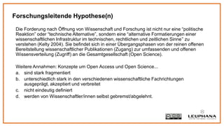 Die Forderung nach Öffnung von Wissenschaft und Forschung ist nicht nur eine “politische
Reaktion” oder “technische Alternative”, sondern eine “alternative Formatierungen einer
wissenschaftlichen Infrastruktur im technischen, rechtlichen und zeitlichen Sinne” zu
verstehen (Kelty 2004). Sie befindet sich in einer Übergangsphasen von der reinen offenen
Bereitstellung wissenschaftlicher Publikationen (Zugang) zur umfassenden und offenen
Wissensverteilung (Zugriff) an die Gesamtgesellschaft (Open Science).
Weitere Annahmen: Konzepte um Open Access und Open Science...
a. sind stark fragmentiert
b. unterschiedlich stark in den verschiedenen wissenschaftliche Fachrichtungen
ausgeprägt, akzeptiert und verbreitet
c. nicht eindeutig definiert
d. werden von Wissenschaftler/innen selbst gebremst/abgelehnt.
Forschungsleitende Hypothese(n)
 
