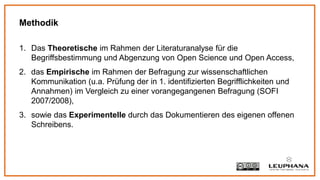 1. Das Theoretische im Rahmen der Literaturanalyse für die
Begriffsbestimmung und Abgenzung von Open Science und Open Access,
2. das Empirische im Rahmen der Befragung zur wissenschaftlichen
Kommunikation (u.a. Prüfung der in 1. identifizierten Begrifflichkeiten und
Annahmen) im Vergleich zu einer vorangegangenen Befragung (SOFI
2007/2008),
3. sowie das Experimentelle durch das Dokumentieren des eigenen offenen
Schreibens.
Methodik
 